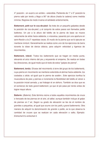 4° posición - en avant o en arrière - extendida. Partiendo de 1° o 5° posición la
pierna sale por tendu y llega a 90° de altura (hasta la cadera) como medida
mínima. Regresa de modo inverso al señalado anteriormente.
Battement, petit sur le cou-de-pied: Se trata de un pequeño golpeteo desde
la posición de cou-de-pied, y el conjunto de estos pasos son llamados petite
batteries. Un pie a la altura del tobillo de la pierna de base se mueve
velozmente de atrás hacia adelante, o viceversa, pasando por una apertura en
semi-flexión a la 2° repetidas veces. El muslo de la pierna que se lo ejecuta se
mantiene inmóvil. Generalmente se realiza como uno de los ejercicios de barra
durante la clase de danza clásica, para adquirir velocidad y ligereza de
movimientos.
Battement, relevé: Todos los battements que se hagan en media punta,
elevando el arco interno del pie y arqueando el empeine. Se realiza en todas
las direcciones, de igual modo que el resto de estos "golpes de pierna".
Battement, tendu: Dícese del movimiento à terre del grupo de los battements,
cuya pierna en movimiento se mantiene extendida al abrirse hacia adelante, los
costados o atrás -al igual que la pierna de sostén-. Este ejercicio tonifica la
musculatura de pies y piernas e incrementa la flexibilidad del tobillo al volver a
la posición inicial cerrada, y así trabajar el en dehors. También se dice que es
el comienzo de todo grand battement, ya que el pie pasa por tendu antes de
lograr mayor altura.
Batterie: (Batería). Este término reúne a todos aquellos movimientos de cruce
o trenzado de las piernas en el aire, al saltar; aunque también incluye al golpe
de piernas en l' air. Según su grado de elevación se les da el nombre de
grandes o pequeñas, al igual que ocurre con los petit y grand battements. Otra
manera de adquirir la denominación de grande o petite, es la que observa la
cantidad de cruces que se realizan en cada elevación o salto. Ejemplo:
Entrechat 8 o entrechat 4.
 