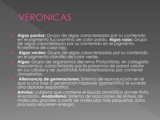  Algas pardas: Grupo de algas caracterizada por su contenido
en el pigmento fucoxantina de color pardo. Algas rojas: Grupo
de algas caracterizada por su contenido en el pigmento
ficoeritrina de color rojo.
 Algas verdes: Grupo de algas caracterizadas por su contenido
en el pigmento clorofila de color verde.
 Algas: Grupo de organismos del reino Protoctistas, sin categoría
taxonómica, caracterizado por la presencia de pared celular
en sus células y ser autótrofas fotosintetizadoras por contener
cloroplastos.
 Alternancia de generaciones: Sistema de reproducción en el
que a una fase o generación haploide (gametófito) le sucede
otra diploide (esporófito).
 Amnios: cubierta que contiene el líquido amniótico donde flota
el embrión. Anabolismo: Sistema de reacciones de síntesis de
moléculas grandes a partir de moléculas más pequeñas. Estos
procesos requieren energía.
 