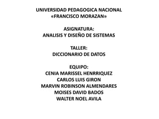 UNIVERSIDAD PEDAGOGICA NACIONAL 
«FRANCISCO MORAZAN» 
ASIGNATURA: 
ANALISIS Y DISEÑO DE SISTEMAS 
TALLER: 
DICCIONARIO DE DATOS 
EQUIPO: 
CENIA MARISSEL HENRRIQUEZ 
CARLOS LUIS GIRON 
MARVIN ROBINSON ALMENDARES 
MOISES DAVID BADOS 
WALTER NOEL AVILA 
 