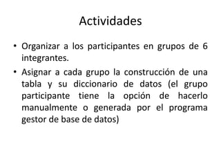 Actividades 
• Organizar a los participantes en grupos de 6 
integrantes. 
• Asignar a cada grupo la construcción de una 
tabla y su diccionario de datos (el grupo 
participante tiene la opción de hacerlo 
manualmente o generada por el programa 
gestor de base de datos) 
 