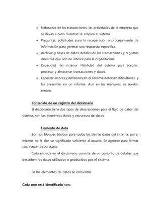  Naturaleza de las transacciones: las actividades de la empresa que 
se llevan a cabo mientras se emplea el sistema. 
 Preguntas: solicitudes para la recuperación o procesamiento de 
información para generar una respuesta específica. 
 Archivos y bases de datos: detalles de las transacciones y registros 
maestros que son de interés para la organización. 
 Capacidad del sistema: Habilidad del sistema para aceptar, 
procesar y almacenar transacciones y datos. 
 Localizar errores y omisiones en el sistema, detectan dificultades, y 
las presentan en un informe. Aun en los manuales, se revelan 
errores. 
Contenido de un registro del diccionario 
El diccionario tiene dos tipos de descripciones para el flujo de datos del 
sistema, son los elementos datos y estructura de datos. 
Elemento de dato 
Son los bloques básicos para todos los demás datos del sistema, por si 
mismos no le dan un significado suficiente al usuario. Se agrupan para formar 
una estructura de datos. 
Cada entrada en el diccionario consiste de un conjunto de detalles que 
describen los datos utilizados o producidos por el sistema. 
En los elementos de datos se encuentra: 
Cada uno está identificado con: 
 