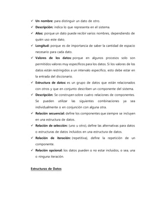  Un nombre: para distinguir un dato de otro. 
 Descripción: indica lo que representa en el sistema. 
 Alias: porque un dato puede recibir varios nombres, dependiendo de 
quién uso este dato. 
 Longitud: porque es de importancia de saber la cantidad de espacio 
necesario para cada dato. 
 Valores de los datos: porque en algunos procesos solo son 
permitidos valores muy específicos para los datos. Si los valores de los 
datos están restringidos a un intervalo especifico, esto debe estar en 
la entrada del diccionario. 
 Estructura de datos: es un grupo de datos que están relacionados 
con otros y que en conjunto describen un componente del sistema. 
 Descripción: Se construyen sobre cuatro relaciones de componentes. 
Se pueden utilizar las siguientes combinaciones ya sea 
individualmente o en conjunción con alguna otra. 
 Relación secuencial: define los componentes que siempre se incluyen 
en una estructura de datos. 
 Relación de selección: (uno u otro), define las alternativas para datos 
o estructuras de datos incluidos en una estructura de datos. 
 Relación de iteración: (repetitiva), define la repetición de un 
componente. 
 Relación opcional: los datos pueden o no estar incluidos, o sea, una 
o ninguna iteración. 
Estructuras de Datos 
 