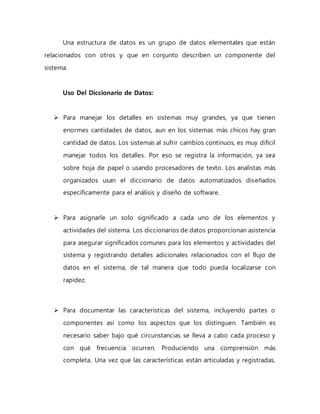 Una estructura de datos es un grupo de datos elementales que están 
relacionados con otros y que en conjunto describen un componente del 
sistema. 
Uso Del Diccionario de Datos: 
 Para manejar los detalles en sistemas muy grandes, ya que tienen 
enormes cantidades de datos, aun en los sistemas más chicos hay gran 
cantidad de datos. Los sistemas al sufrir cambios continuos, es muy difícil 
manejar todos los detalles. Por eso se registra la información, ya sea 
sobre hoja de papel o usando procesadores de texto. Los analistas más 
organizados usan el diccionario de datos automatizados diseñados 
específicamente para el análisis y diseño de software. 
 Para asignarle un solo significado a cada uno de los elementos y 
actividades del sistema. Los diccionarios de datos proporcionan asistencia 
para asegurar significados comunes para los elementos y actividades del 
sistema y registrando detalles adicionales relacionados con el flujo de 
datos en el sistema, de tal manera que todo pueda localizarse con 
rapidez. 
 Para documentar las características del sistema, incluyendo partes o 
componentes así como los aspectos que los distinguen. También es 
necesario saber bajo qué circunstancias se lleva a cabo cada proceso y 
con qué frecuencia ocurren. Produciendo una comprensión más 
completa. Una vez que las características están articuladas y registradas, 
 