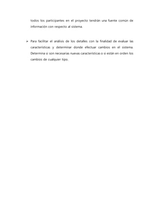 todos los participantes en el proyecto tendrán una fuente común de 
información con respecto al sistema. 
 Para facilitar el análisis de los detalles con la finalidad de evaluar las 
características y determinar donde efectuar cambios en el sistema. 
Determina si son necesarias nuevas características o si están en orden los 
cambios de cualquier tipo. 
