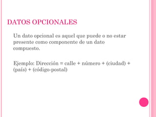 DATOS OPCIONALES
Un dato opcional es aquel que puede o no estar
presente como componente de un dato
compuesto.
Ejemplo: Dirección = calle + número + (ciudad) +
(país) + (código-postal)
 