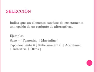 SELECCIÓN
Indica que un elemento consiste de exactamente
una opción de un conjunto de alternativas.
Ejemplos:
Sexo = [ Femenino | Masculino ]
Tipo-de-cliente = [ Gubernamental | Académico
| Industria | Otros ]
 