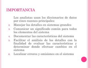 IMPORTANCIA
Los analistas usan los diccionarios de datos
por cinco razones principales:
2. Manejar los detalles en sistemas grandes
3. Comunicar un significado común para todos
los elementos del sistema
4. Documentar las características del sistema
5. Facilitar el análisis de los detalles con la
finalidad de evaluar las características y
determinar donde efectuar cambios en el
sistema
6. Localizar errores y omisiones en el sistema
 