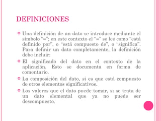 DEFINICIONES
 Una definición de un dato se introduce mediante el
símbolo “=”; en este contexto el “=” se lee como “está
definido por”, o “está compuesto de”, o “significa”.
Para definir un dato completamente, la definición
debe incluir:
 El significado del dato en el contexto de la
aplicación. Esto se documenta en forma de
comentario.
 La composición del dato, si es que está compuesto
de otros elementos significativos.
 Los valores que el dato puede tomar, si se trata de
un dato elemental que ya no puede ser
descompuesto.
 