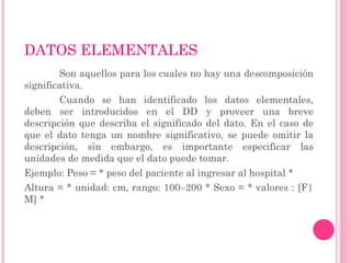 DATOS ELEMENTALES
Son aquellos para los cuales no hay una descomposición
significativa.
Cuando se han identificado los datos elementales,
deben ser introducidos en el DD y proveer una breve
descripción que describa el significado del dato. En el caso de
que el dato tenga un nombre significativo, se puede omitir la
descripción, sin embargo, es importante especificar las
unidades de medida que el dato puede tomar.
Ejemplo: Peso = * peso del paciente al ingresar al hospital *
Altura = * unidad: cm, rango: 100–200 * Sexo = * valores : [F|
M] *
 
