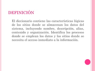 DEFINICIÓN

 El diccionario contiene las características lógicas
 de los sitios donde se almacenan los datos del
 sistema, incluyendo nombre, descripción, alias,
 contenido y organización. Identifica los procesos
 donde se emplean los datos y los sitios donde se
 necesita el acceso inmediato a la información.
 