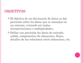 OBJETIVOS
  El objetivo de un diccionario de datos es dar
   precisión sobre los datos que se manejan en
   un sistema, evitando así malas
   interpretaciones o ambigüedades.
  Define con precisión los datos de entrada,
   salida, componentes de almacenes, flujos,
   detalles de las relaciones entre almacenes, etc.
 