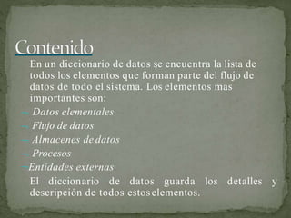 En un diccionario de datos se encuentra la lista de
todos los elementos que forman parte del flujo de
datos de todo el sistema. Los elementos mas
importantes son:
 Datos elementales
 Flujo de datos
 Almacenes de datos
 Procesos
Entidades externas
El diccionario de datos guarda los detalles y
descripción de todos estoselementos.
 