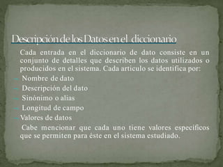 Cada entrada en el diccionario de dato consiste en un
conjunto de detalles que describen los datos utilizados o
producidos en el sistema. Cada articulo se identifica por:
 Nombre de dato
 Descripción del dato
 Sinónimo o alias
 Longitud de campo
 Valores de datos
Cabe mencionar que cada uno tiene valores específicos
que se permiten para éste en el sistema estudiado.
 