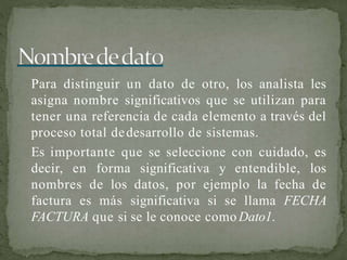 Para distinguir un dato de otro, los analista les
asigna nombre significativos que se utilizan para
tener una referencia de cada elemento a través del
proceso total dedesarrollo de sistemas.
Es importante que se seleccione con cuidado, es
decir, en forma significativa y entendible, los
nombres de los datos, por ejemplo la fecha de
factura es más significativa si se llama FECHA
FACTURA que si se le conoce como Dato1.
 