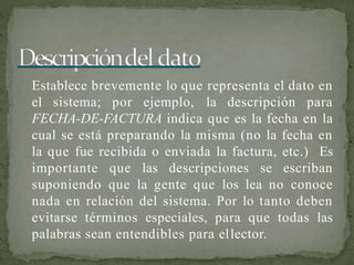 Establece brevemente lo que representa el dato en
el sistema; por ejemplo, la descripción para
FECHA-DE-FACTURA indica que es la fecha en la
cual se está preparando la misma (no la fecha en
la que fue recibida o enviada la factura, etc.) Es
importante que las descripciones se escriban
suponiendo que la gente que los lea no conoce
nada en relación del sistema. Por lo tanto deben
evitarse términos especiales, para que todas las
palabras sean entendibles para ellector.
 