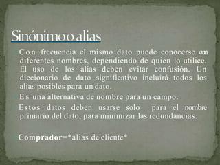  C o n frecuencia el mismo dato puede conocerse con
diferentes nombres, dependiendo de quien lo utilice.
El uso de los alias deben evitar confusión. Un
diccionario de dato significativo incluirá todos los
alias posibles para un dato.
 E s una alternativa de nombre para un campo.
Estos datos deben usarse solo para el nombre
primario del dato, para minimizar las redundancias.
Comprador=*alias de cliente*
 