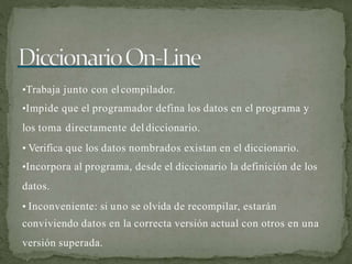 •Trabaja junto con elcompilador.
•Impide que el programador defina los datos en el programa y
los toma directamente del diccionario.
• Verifica que los datos nombrados existan en el diccionario.
•Incorpora al programa, desde el diccionario la definición de los
datos.
• Inconveniente: si uno se olvida de recompilar, estarán
conviviendo datos en la correcta versión actual con otros en una
versión superada.
 