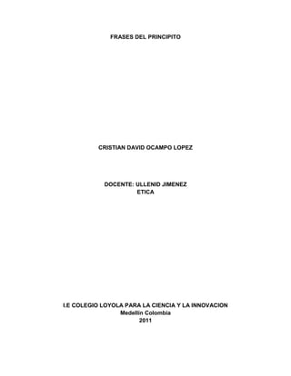 FRASES DEL PRINCIPITO<br />CRISTIAN DAVID OCAMPO LOPEZ<br />DOCENTE: ULLENID JIMENEZ<br />ETICA <br />I.E COLEGIO LOYOLA PARA LA CIENCIA Y LA INNOVACION <br />Medellín Colombia <br />2011<br />SOCIOLÓGICO<br />Todas las personas mayores fueron al principio niños. (Aunque pocas de ellas lo recuerdan). <br />Eso hace parte del comportamiento de la sociedad, que olvidan ser niños, por responsabilidades que el  crecer exige y causan otro pensamientos, haciendo olvidar la niñez y cosas tan importantes como esta.<br />Para los vanidosos todos los demás hombres son admiradores. <br />Las personas se han inculcado que lo más importante es verse bien ante los demás, solo creen que deben ser personas hermosas, sin pensar que solo esto no basta, que lo más importante es ser una persona íntegra y buena interiormente.<br />Que el físico tiene que ir acompañado de lo emocional y no soltarse.<br />Bebo para olvidar que soy un borracho. <br />Las personas usualmente cuando tienen un problema en sus vidas, piensan que el beber les ayudara a solucionarlo.<br />El beber realiza una función que es despejar temporalmente los problemas, aunque ellos sigan estando allí, y solo causa que las personas después de un tiempo tengan aun más problemas. Porque no solo emocionales sino también económicos <br />Es mucho más difícil juzgarse a uno mismo que juzgar a los demás. <br />Para nosotros las personas siempre tienen la culpa de lo que pasa al rededor, pero nunca miramos los daños que nosotros causamos. Pero cuando nos damos cuenta de esto lo ignoramos y culpamos a alguien más, porque nosotros no asumimos las responsabilidades de nuestros actos y culpamos a los demás porque es más fácil.  <br /> <br />Los niños deben ser muy indulgentes con las personas mayores.<br />La sociedad ha formado una jerarquía que va de la siguiente forma:<br />Abuelo     o de   Personas mayores<br />Padres               hombres grandes<br />Hijos                      niños   <br />Siempre los hijos o lo niños están en lo último de la pirámide y estoy siempre deberán “servirles” de alguna manera a las personas que están arriba de ellas para los hijo o niños ellos siempre serán símbolo de respeto y autoridad.<br />No tengo tiempo de soñar. <br />En la sociedad siempre las personas a medida que va creciendo va teniendo más responsabilidades, y la mayoría de su tiempo se ocupan de soñar en cosas de adultos y algunos olvidan como soñar como niño.<br />Los hombres ya no tienen tiempo para conocer nada. <br />Para los hombres mayores el trabajo es lo más importante y la mayoría de su tiempo lo invierte en el, casi no se preocupan por salir con sus familias, ni conocer nuevos lugares. <br />Para ellos lo más importante es trabajar y tener una buena estabilidad económica.<br />Es necesario exigir de cada quien, aquello que cada quien puede dar. <br />En nuestra sociedad las personas deben en la mayoría de los casos dar más de lo que se puede, por la falta de recursos económicos las personas hacen esfuerzos enormes para sostener a sus familias.<br />Creo que nosotros con los recursos que tenemos no hemos hecho nada para la igualdad de condiciones tanto económicos como sociales y permitimos que las personas (se maten) para sostener a una familia.<br />PEDAGÓGICOS<br /> Fue el tiempo que pasaste con tu rosa lo que la hizo tan importante. <br />Para las humanos cuando estamos con un persona mucho tiempo esta se hace muy especial y se considera en muchas ocasiones una (mejor amig@) o (novi@) entre muchas cosas más.<br />En cada momento las nosotros conocemos a nuevas personas en tal vez en algún momento se volverán  mejor amig@s o llegar a ser novi@s.<br />Caminando en línea recta no puede uno llegar muy lejos. <br />Cuando nosotros los seres humanos buscamos Ejemplo (una solución a un problema, una ayuda o hasta un viaje)<br />Buscamos simplemente una alternativa y no tenemos en cuenta lo que pueda suceder con esta, un error una dificultad etc. Podría dañar todo y no podríamos llegar lejos. <br />Pero si de alguna manera buscáramos mal alternativas podríamos llegar hacia el destino que queremos llegar. <br />Sólo se conocen bien las cosas que se domestican.<br />Las personas siempre pretendemos que las personas son sirvan, pero cuando conocemos a alguien nuevo siempre esperamos conocerlo bien para que esta nos pueda servir.<br />Las personas mayores son muy extrañas. <br />A los mayores los números son lo más importante porque eso les genera estabilidad y les gusta saber en qué gastar las cosas que tiene por eso les gustan. Las personas les gusta muchos números para saber que tienen y que no.<br />Las personas mayores nunca son capaces de comprender las cosas por sí mismas, y es muy aburrido para los niños tener que darles una y otra vez explicaciones. <br />Siempre creemos que las personas mayores tienen la razón, pero ellos son humanos y significa que también cometen errores por eso, nosotros también estamos en el derecho y el deber de corregirlos.<br />Los hombres ya no tiene tiempo para soñar.<br />Ni siquiera soñamos con lo que queremos ser cuando seamos grandes, solo nos preocupa que nos de plata suficiente para nuestro futuro.<br />AXILOGICAS<br />No era más que un zorro semejante a cien mil otros. Pero yo le hice mi amigo y ahora es único en el mundo. <br />El valor que muy pocas personas tienen es no juzgar a los demás por su apariencia, simplemente las conocen y no les importa de dónde vienen ni que problema tiene simplemente se convierte en su amigo.<br />Como lo hiso el principito con el zorro. <br />VALOR: AMOR HACIA LOS DEMAS<br />Uno corre el riesgo de llorar un poco si se deja domesticar. <br />Creo que estas personas que se dejan dominar por que no poseen personalidad y no tienen un sentimiento de amor propio, así que creen que necesitan unas personas que les digan que hacer para no desviarse en el camino de la vida. <br />VALOR: ACEPTACIÓN. <br />No se ve bien sino con el corazón, lo esencial es invisible a los ojos. <br />Los seres humanos simplemente ven a las personas por su físico, y no se preocupan por lo que la persona tiene para dar, sus sentimientos se opacan por su físico aunque, hay personas que no les importan lo exterior sino lo interior que es lo más importante <br />VALOR: AMOR HACIA LOS DEMAS<br />Si yo ordenara -decía frecuentemente-, si yo ordenara a un general que se transformara en ave marina y el general no me obedeciese, la culpa no sería del general, sino mía. <br />Este frase nos hace caer en cuenta las veces, que simplemente decimos ordenes sin tener en cuenta si la persona que la va a cumplir puede realizarla, (sin importarnos la otra). Ademas podemos resaltar que en esta frase hay mucho sentido comun por parte de quien lo dijo.<br />Únicamente los niños saben lo que buscan. Pierden el tiempo con una muñeca de trapo que viene a ser lo más importante para ellos y si se la quitan, lloran.<br />En esta frase se nos da a entender que las cosas más insignificantes pueden convertirse en lo más importante en tu vida, y si por alguna razón llegaras a perderla estarías triste, y llorarías pues es duro que te quiten lo más importante en tu vida.<br />Lo hermoso del desierto es que en cualquier parte esconde un pozo.<br />Esta frase se refiere a que todas las cosas por muy aridas y duras  que sean siempre escondemos cosas lindas cosas las cuales son de admirar  como lo son los valores y virtudes que cada uno poseemos.<br />FIXIOLOGICOS <br />A los mayores les gustan las cifras. Cuando se les habla de un nuevo amigo, jamás preguntan sobre lo esencial del mismo. Nunca se les ocurre preguntar: ¿Qué tono tiene su voz? ¿Qué juegos prefiere? ¿Le gusta coleccionar mariposas? Pero en cambio preguntan: ¿Qué edad tiene? ¿Cuántos hermanos? ¿Cuánto pesa? ¿Cuánto gana su padre?” Solamente con estos detalles creen conocerle.  <br />Esta frase tiene como objetivo  el darnos a entender que las personas creemos conocer a otras, por simples características físicas, sin saber en realidad sus gustos y sus verdaderas intenciones.<br />Es tan misterioso el país de las lágrimas.<br />Esta es una frase muy linda pues se refiere a que en las lágrimas hay mucho misterio, pues dependiendo del por qué surgieran esas lágrimas  se pude determinar el estado de las personas.<br />Sólo se conocen bien las cosas que se domestican.<br />Esta frase nos da a entender que cuando las personas, domestican o están mucho tiempo, crean muchos lazos y esta es la única manera en la cual conocemos bien a las demás personas.<br />¿Y de qué te sirve poseer las estrellas?<br />-Me sirve para ser rico. <br />-¿Y de qué te sirve ser rico?<br />-Me sirve para comprar más estrellas.<br />Esta frase hace referencia a las personas que son muy interesadas y que consiguen cosas simplemente por conseguir más, sin disfrutar de lo que ha conseguido, siendo muy  avaricioso. <br />Yo tengo el derecho de exigir obediencia porque mis órdenes son razonables. <br />Esta frase busca hacernos entender que solo podemos ordenar algo desde que es algo sea posible para quien lo valla a realizar de lo contrario estaríamos actuando erróneamente.<br />Uno jamás debe de escuchar a  las flores. Basta con contemplarlas y aspirar su aroma. <br />Esta frase nos dice que a veces basta con disfrutar y contemplar las cosas de la vida,  sin necesidad de tener sentido.<br />Caminando en línea recta no puede uno llegar muy lejos. <br />Esta frase nos dice que a veces es mejor salirse un poquito de lo cotidiano y salir al mundo de una forma en la cual podamos llegar lejos por lo que hacemos, no por hacer lo que todo el mundo hace.<br />Yo tengo el derecho de exigir obediencia porque mis órdenes son razonables. <br />Cuando uno ordena cosas razonables eso es lo único que se puede ordenar ya que si no ordenamos cosas importantes y razonables este, mundo sería un caos<br />Los hombres ya no tiene tiempo para soñar.<br />Ni siquiera soñamos con lo que queremos ser cuando seamos grandes, solo nos preocupa que nos de plata suficiente para nuestro futuro.<br />