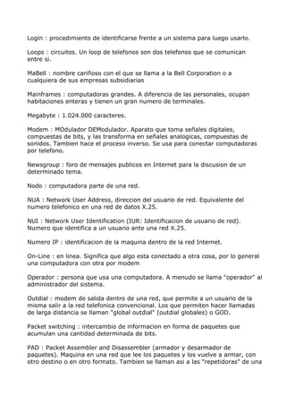 Login : procedimiento de identificarse frente a un sistema para luego usarlo.

Loops : circuitos. Un loop de telefonos son dos telefonos que se comunican
entre si.

MaBell : nombre cariñoso con el que se llama a la Bell Corporation o a
cualquiera de sus empresas subsidiarias

Mainframes : computadoras grandes. A diferencia de las personales, ocupan
habitaciones enteras y tienen un gran numero de terminales.

Megabyte : 1.024.000 caracteres.

Modem : MOdulador DEModulador. Aparato que toma señales digitales,
compuestas de bits, y las transforma en señales analogicas, compuestas de
sonidos. Tambien hace el proceso inverso. Se usa para conectar computadoras
por telefono.

Newsgroup : foro de mensajes publicos en Internet para la discusion de un
determinado tema.

Nodo : computadora parte de una red.

NUA : Network User Address, direccion del usuario de red. Equivalente del
numero telefonico en una red de datos X.25.

NUI : Network User Identification (IUR: Identificacion de usuario de red).
Numero que identifica a un usuario ante una red X.25.

Numero IP : identificacion de la maquina dentro de la red Internet.

On-Line : en linea. Significa que algo esta conectado a otra cosa, por lo general
una computadora con otra por modem

Operador : persona que usa una computadora. A menudo se llama "operador" al
administrador del sistema.

Outdial : modem de salida dentro de una red, que permite a un usuario de la
misma salir a la red telefonica convencional. Los que permiten hacer llamadas
de larga distancia se llaman "global outdial" (outdial globales) o GOD.

Packet switching : intercambio de informacion en forma de paquetes que
acumulan una cantidad determinada de bits.

PAD : Packet Assembler and Disassembler (armador y desarmador de
paquetes). Maquina en una red que lee los paquetes y los vuelve a armar, con
otro destino o en otro formato. Tambien se llaman asi a las "repetidoras" de una
 