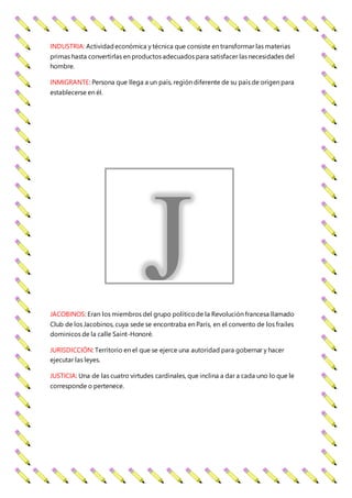 INDUSTRIA: Actividadeconómica y técnica que consiste en transformar las materias
primas hasta convertirlas en productos adecuados para satisfacer las necesidades del
hombre.
INMIGRANTE: Persona que llega a un país, región diferente de su país de origen para
establecerse en él.
JACOBINOS: Eran los miembros del grupo políticode la Revolución francesa llamado
Club de los Jacobinos, cuya sede se encontraba en París, en el convento de los frailes
dominicos de la calle Saint-Honoré.
JURISDICCIÓN: Territorio en el que se ejerce una autoridad para gobernar y hacer
ejecutar las leyes.
JUSTICIA: Una de las cuatro virtudes cardinales, que inclina a dar a cada uno lo que le
corresponde o pertenece.
J
 
