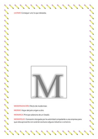 LUCRAR: Conseguir uno lo que deseaba.
MODERNIZACIÓN: Efecto de modernizar.
MIGRAR: Viajar del país origen a otro.
MONARCA: Príncipe soberano de un Estado.
MONOPOLIO: Concesión otorgada por la autoridadcompetente a una empresa para
que esta aproveche con carácter exclusivo alguna industria o comercio.
M
 