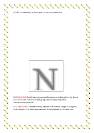 MOTÍN: Levantamiento violento contra la autoridad constituida.
NACIONALISMO: Doctrina y movimiento políticos que reivindican el derecho de una
nacionalidada la reafirmación de su propia personalidadmediante la
autodeterminación política.
NEOCLASICISMO: Corriente literaria y artística, dominante en Europa en la segunda
mitad del siglo XVIII, la cual aspira a restaurar el gusto y normas del clasicismo.
N
 