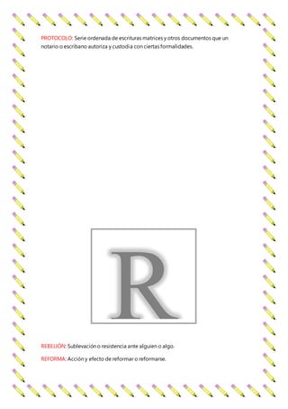 PROTOCOLO: Serie ordenada de escrituras matrices y otros documentos que un
notario o escribano autoriza y custodia con ciertas formalidades.
REBELIÓN: Sublevación o resistencia ante alguien o algo.
REFORMA: Acción y efecto de reformar o reformarse.
R
 
