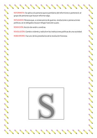 REFORMISTA: Se aplica a la persona que es partidaria del reformismo o perteneció al
grupo de personas que buscan reformar algo.
REFUGIADO: Persona que, a consecuencia de guerras, revoluciones o persecuciones
políticas, se ve obligada a buscar refugio fuera de su país.
RENDICIÓN: Acción de rendir o rendirse.
REVOLUCIÓN: Cambio violento y radical en las instituciones políticas de una sociedad.
ROBESPIERRE: Fue uno de los presidiarios de la revolución francesa.
S
 