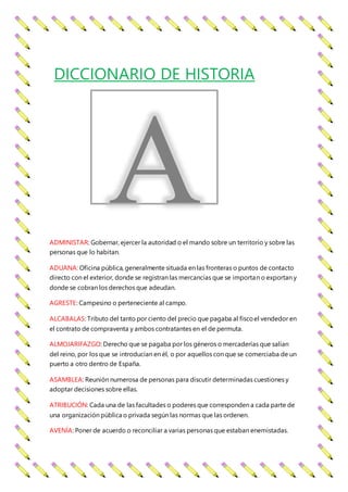 ADMINISTAR: Gobernar, ejercer la autoridad o el mando sobre un territorio y sobre las
personas que lo habitan.
ADUANA: Oficina pública, generalmente situada en las fronteras o puntos de contacto
directo con el exterior, donde se registran las mercancías que se importan o exportan y
donde se cobran los derechos que adeudan.
AGRESTE: Campesino o perteneciente al campo.
ALCABALAS: Tributo del tanto por ciento del precio que pagaba al fiscoel vendedor en
el contrato de compraventa y ambos contratantes en el de permuta.
ALMOJARIFAZGO: Derecho que se pagaba por los géneros o mercaderías que salían
del reino, por los que se introducían en él, o por aquellos con que se comerciaba de un
puerto a otro dentro de España.
ASAMBLEA: Reunión numerosa de personas para discutir determinadas cuestiones y
adoptar decisiones sobre ellas.
ATRIBUCIÓN: Cada una de las facultades o poderes que corresponden a cada parte de
una organización pública o privada según las normas que las ordenen.
AVENÍA: Poner de acuerdo o reconciliar a varias personas que estaban enemistadas.
DICCIONARIO DE HISTORIA
 
