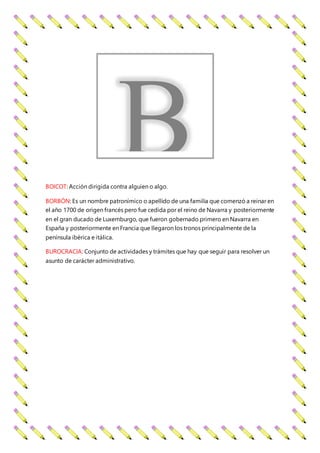 BOICOT: Acción dirigida contra alguien o algo.
BORBÓN: Es un nombre patronímico o apellido de una familia que comenzó a reinar en
el año 1700 de origen francés pero fue cedida por el reino de Navarra y posteriormente
en el gran ducado de Luxemburgo, que fueron gobernado primero en Navarra en
España y posteriormente en Francia que llegaron los tronos principalmente de la
península ibérica e itálica.
BUROCRACIA: Conjunto de actividades y trámites que hay que seguir para resolver un
asunto de carácter administrativo.
B
 