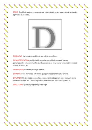CRISIS: Cambio brusco en el curso de una enfermedad, ya sea para mejorarse, ya para
agravarse el paciente.
DERROCAR: Hacer caer un gobierno o un régimen político.
DESAMORTIZACIÓN: Acción jurídica que hace posible la venta de bienes
pertenecientes a manos muertas o entidades que no los pueden vender como iglesia,
corona, nobleza, etc.
DESPILFARRO: Gasto excesivo y superfluo.
DINASTÍA: Serie de reyes o soberanos que pertenecen a la misma familia.
DIPUTADO: Un Diputado es aquella persona nombrada por elección popular, como
representante, en una cámara legislativa, internacional, nacional o provincial.
DIRECTORIO: Que es a propósito para dirigir.
D
 