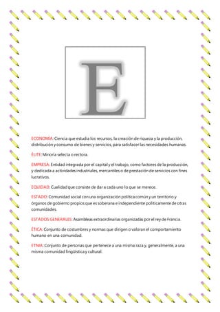 ECONOMÍA: Ciencia que estudia los recursos, la creación de riqueza y la producción,
distribución y consumo de bienes y servicios, para satisfacer las necesidades humanas.
ÉLITE:Minoría selecta o rectora.
EMPRESA: Entidad integrada por el capital y el trabajo, como factores de la producción,
y dedicada a actividades industriales, mercantiles o de prestación de servicios con fines
lucrativos.
EQUIDAD: Cualidadque consiste de dar a cada uno lo que se merece.
ESTADO: Comunidad social con una organización política común y un territorio y
órganos de gobierno propios que es soberana e independiente políticamentede otras
comunidades.
ESTADOS GENERALES: Asambleas extraordinarias organizadas por el rey de Francia.
ÉTICA: Conjunto de costumbres y normas que dirigen o valoran el comportamiento
humano en una comunidad.
ETNIA: Conjunto de personas que pertenece a una misma raza y, generalmente, a una
misma comunidad lingüística y cultural.
E
 