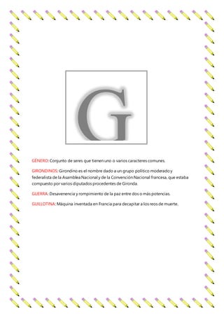 GÉNERO: Conjunto de seres que tienen uno o varios caracteres comunes.
GIRONDINOS: Girondino es el nombre dado a un grupo político moderadoy
federalista de la Asamblea Nacional y de la Convención Nacional francesa, que estaba
compuesto por varios diputados procedentes de Gironda.
GUERRA: Desavenencia y rompimiento de la paz entre dos o más potencias.
GUILLOTINA: Máquina inventada en Francia para decapitar a los reos de muerte.
G
 
