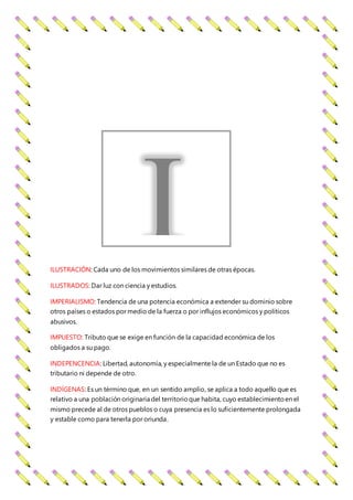 ILUSTRACIÓN: Cada uno de los movimientos similares de otras épocas.
ILUSTRADOS: Dar luz con ciencia y estudios.
IMPERIALISMO: Tendencia de una potencia económica a extender su dominio sobre
otros países o estados por medio de la fuerza o por influjos económicos y políticos
abusivos.
IMPUESTO: Tributo que se exige en función de la capacidad económica de los
obligados a su pago.
INDEPENCENCIA: Libertad, autonomía, y especialmente la de un Estado que no es
tributario ni depende de otro.
INDÍGENAS: Es un término que, en un sentido amplio, se aplica a todo aquello que es
relativo a una población originaria del territorioque habita, cuyo establecimientoen el
mismo precede al de otros pueblos o cuya presencia es lo suficientemente prolongada
y estable como para tenerla por oriunda.
I
 