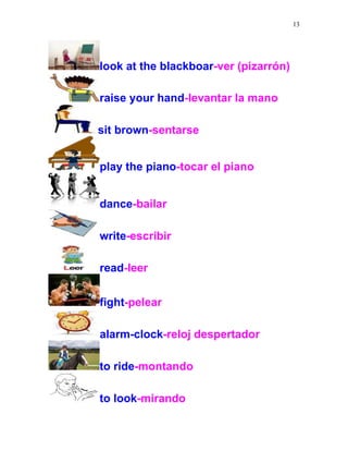 13
look at the blackboar-ver (pizarrón)
raise your hand-levantar la mano
sit brown-sentarse
play the piano-tocar el piano
dance-bailar
write-escribir
read-leer
fight-pelear
alarm-clock-reloj despertador
to ride-montando
to look-mirando
 
