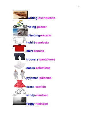 15
writing-escribiendo
riding-pasear
climbing-escalar
t-shirt-camiseta
shirt-camisa
trousers-pantalones
socks-calcetines
pyjamas-pillamas
dress-vestido
windy-vientoso
foggy-niebloso
 