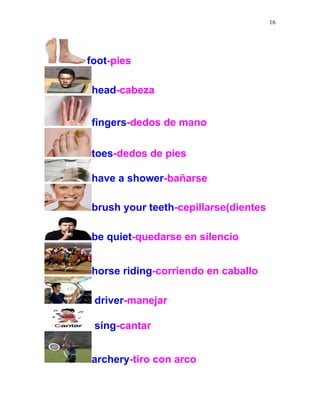 16
foot-pies
head-cabeza
fingers-dedos de mano
toes-dedos de pies
have a shower-bañarse
brush your teeth-cepillarse(dientes
be quiet-quedarse en silencio
horse riding-corriendo en caballo
driver-manejar
sing-cantar
archery-tiro con arco
 