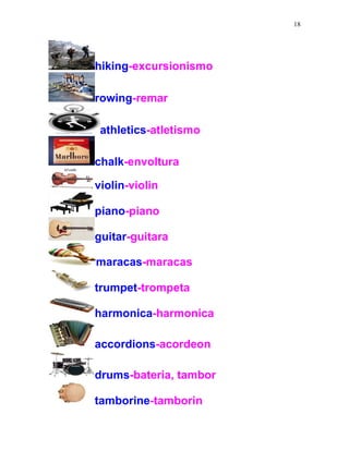 18
hiking-excursionismo
rowing-remar
athletics-atletismo
chalk-envoltura
violin-violin
piano-piano
guitar-guitara
maracas-maracas
trumpet-trompeta
harmonica-harmonica
accordions-acordeon
drums-bateria, tambor
tamborine-tamborin
 