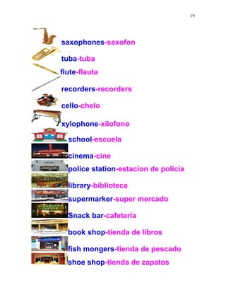 19
saxophones-saxofon
tuba-tuba
flute-flauta
recorders-recorders
cello-chelo
xylophone-xilofono
school-escuela
cinema-cine
police station-estacion de policia
library-biblioteca
supermarker-super mercado
Snack bar-cafeteria
book shop-tienda de libros
fish mongers-tienda de pescado
shoe shop-tienda de zapatos
 