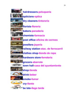 20
hairdressers-peluqueria
opticians-optica
dry cleaners-tintoreria
florists-floreria
bakers-panaderia
chemists-farmacia
post office-oficina de correos
jewellers-joyeria
railway station-stac. de ferrocarril
clothes shop-tienda de ropa
hardware store-ferreteria
grocers-abarrote
town hall-casa del ayuntamiento
shop-tienda
drink-beber
smoke-fumar
cry-llanto
be late-llego tarde
 