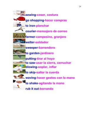 24
sewing-coser, costura
go shopping-hacer compras
to iron-planchar
courier-mensajero de correo
farmer-campesino, granjero
welter-soldador
sweeper-barrendero
to garden-jardinero
putting-tirar al hoyo
to saw-usar la cierra, cerruchar
blowing-soplar, inflar
to skip-saltar la cuerda
waving-hacer gestos con la mano
to shake-agitando la mano
rub it out-borrando
 