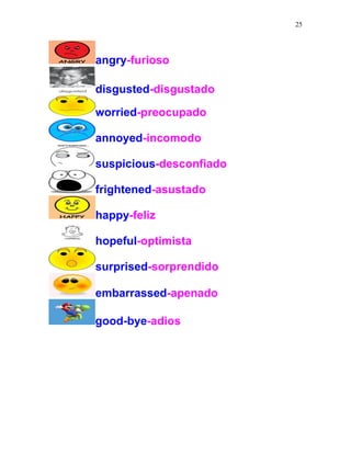 25
angry-furioso
disgusted-disgustado
worried-preocupado
annoyed-incomodo
suspicious-desconfiado
frightened-asustado
happy-feliz
hopeful-optimista
surprised-sorprendido
embarrassed-apenado
good-bye-adios
 