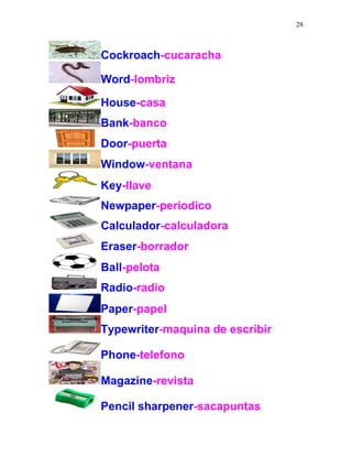28
Cockroach-cucaracha
Word-lombriz
House-casa
Bank-banco
Door-puerta
Window-ventana
Key-llave
Newpaper-periodico
Calculador-calculadora
Eraser-borrador
Ball-pelota
Radio-radio
Paper-papel
Typewriter-maquina de escribir
Phone-telefono
Magazine-revista
Pencil sharpener-sacapuntas
 