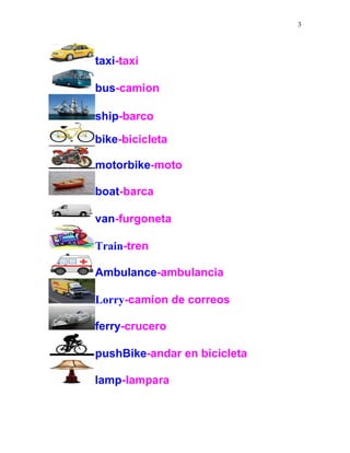 3
taxi-taxi
bus-camion
ship-barco
bike-bicicleta
motorbike-moto
boat-barca
van-furgoneta
Train-tren
Ambulance-ambulancia
Lorry-camion de correos
ferry-crucero
pushBike-andar en bicicleta
lamp-lampara
 
