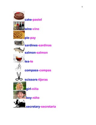 6
cake-pastel
wine-vino
pie-pay
sardines-sardinas
salmon-salmon
tea-te
compass-compas
scissors-tijeras
girl-niña
boy-niño
secretary-secretaria
 