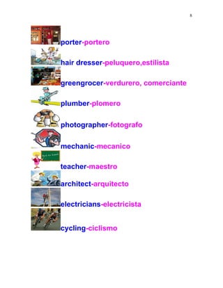 8
porter-portero
hair dresser-peluquero,estilista
greengrocer-verdurero, comerciante
plumber-plomero
photographer-fotografo
mechanic-mecanico
teacher-maestro
architect-arquitecto
electricians-electricista
cycling-ciclismo
 