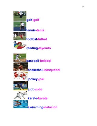 9
golf-golf
tennis-tenis
footbal-futbol
reading-leyendo
baseball-beisbol
basketball-basquebol
jockey-joki
judo-judo
karate-karate
swimming-natacion
 