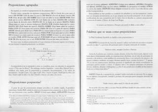 Preposiciones agrupadas
En español, es común el agrupamiento de dos preposiciones17.
Pueden usarse agrupadas las siguientes preposiciones: DE A (Vendía de a cien pesos el
tomo); DE EN TRE (Salió de entre los juncos); DE HACIA (Procede de hacia Oriente); DE
PO R (Viene de por allá); DE SO BRE (Sacó el pan de sobre la mesa); DESDE PO R (Tosió
desde por la noche); H A STA CO N (Es malo hasta con su hijo); H A STA DE (Admitían
jóvenes hasta de dieciocho años); H A STA EN (Se ríe hasta en la iglesia); H A STA PARA
(H asta para ser cauto se necesita inteligencia); H A STA PO R (Hablaba hasta por los codos);
H A STA SIN (Baila hasta sin zapatos); HASTA SO BRE (Llegó hasta sobre las cumbres);
PARA CO N (Es bueno para con nosotros); PARA DE (Esto no es para de repente); PARA
DESDE (Miraba para desde lejos); PARA EN (Lo preparó para en llegando a la casa); PARA
EN TRE (Esto, para entre nosotros, vale poco); PARA PO R (Déjalo para por la noche); PARA
SIN (Consiguió un empleo para sin estudios); PARA SO BRE (Compró un adorno para sobre
ese mueble); PO R AN TE (Pasó por ante mí); PO R BA JO (El gato se deslizó por bajo la silla);
PO R DE (Por de pronto, esto es así); PO R EN TRE (Huyeron por entre esos árboles).
En estos casos, la primera preposición es la que relaciona el elemento regente con el sintag­
ma que forman la segunda preposición y su término:
(S. D.: Él) f_________ P V.S.________
O. B. S. [Salió de entre los juncos.]
i____i _____ i
N. C. L. (c. prep.)
La preposición a no se antepone a otras; se considera, pues, un solecismo la agrupación
«a por» (*Voy a por los libros)'3. Sin embargo, muchos lingüistas -—entre ellos, Manuel Seco—
justifican esta unión, pues la preposición a acompaña, frecuentemente, a los verbos de
movimiento: Voy por el pan; Voy a por el pan (Voy a buscar el pan); Vendré por la niña a las
doce; Vendré a por la niña a las doce (Vendré a buscar a la niña a las doce).
¿Preposiciones pospuestas?
A pesar de que las preposiciones siempre preceden a la palabra regida, el gramático
venezolano Andrés Bello señala la existencia de preposiciones pospuestas, es decir, de adver^
bios que funcionan como aquéllas: A BA JO (Corrió cuesta abajo); ADELANTE (Venía una
^ Cfr. REAL ACADEMIA ESPAÑOLA, Gramática de la Lengua Española, Madrid, Espasa Calpe, 1962, pág. 210.
^ «Desde la segunda mitad del siglo XIX comenzó a extenderse en el habla popular de España la locución a por con verbos de
movimiento; p. ej.: Ir a por agua, Vengo a por ti, Vuelvo a por el pan. El empleo de esta locución ha progresado especialmente en
el habla usual de las provincias del centro peninsular, y aun podrían citarse algunos ejemplos literarios, si bien es desconocida
en América. Sin embargo, la conversación culta de España suele sentirla como vulgar y procura evitarla» (REAL ACADEMIA
ESPAÑOLA, Esbozo de una nueva Gramática de la Lengua Española, ed. cit., pág. 436).
18
mujer por el camino adelante); A D EN TRO (Galopó tierra adentro); AFUERA (Navegaban
mar afuera); A N TES (Llegó una hora antes); A R R IBA (Lo persiguieron río arriba); A TRA S
(Lo vieron días atrás); D ESPU ES (Meses después reconoció su error). Casi todos llevan como
prefijo la preposición a.
Estas palabras no han perdido su condición de adverbios y, con los sustantivos, confor­
man un sintagma circunstancial, en el que adoptan una función semejante a la de adjetivos
modificadores de esos sustantivos, por lo tanto, hoy se desecha su carácter preposicional.
Leemos en el cuento «Ulrica», de Jorge Luis Borges:
Le propuse que fuéramos a Thorgate, que queda río abajo, a unas millas.19
Palabras que se usan como preposiciones
La Real Academia Española ya clasifica como preposiciones a:
EXC EPTO (‘a excepción de, fuera de, menos’): indica «exclusión de una serie o no parti­
cipación en algo»20, y proviene del participio pasivo irregular anticuado de exceptar.
Vinieron todos, excepto Carolina y Patricio.
Aclara la Academia que «mediante, excepto, durante, incluso han funcionado, algunas veces
hasta época relativamente tardía, en construcciones absolutas, con el valor de participios de
presente o de perfecto, como palabras de acentuación llana y con variación de número o de
género y número: mediantes sus ruegos, durantes aquellos meses, exceptas las partes»21. Y agrega:
«De su uso en construcciones absolutas proviene el significado que tienen actualmente los
participios pasivos excepto e incluso, el adjetivo salvo y los antiguos participios de presente
durante, mediante, obstante y embargante; [...]. En el uso actual estos vocablos se han inmovi­
lizado en su forma masculina»22.
SALVO (‘fuera de, a excepción de, excepto’) indica exclusión en una serie. En su origen,
fue un adjetivo (‘exceptuado, omitido’) ; proviene del participio pasivo irregular desusado del
verbo salvar:
Nadie conoce, salvo usted, la vida de este pintor.
No recuerdo a los otros, salvo a un señor Marcelo del Mazo, hombre de suma cortesía y de fino
diálogo, que no volví a ver más.2i
*9 El libro de arena, ed. cit., pág. 27.
^ Esbozo de una nueva Gramática de la Lengua Española, ed. cit., pág. 70.
“' Ibídem, pág. 72.
“ Ibídem, pág. 498.
Jorge Luis BORGES. «E! Congreso», El libro de arena, ed. cit., pág. 40.
19
 