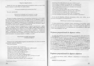 Raquel era larga de piernas.
También de actúa como régimen preposicional en la siguiente oración, con que Carlos
Fuentes comienza su novela Diana o la cazadora solitaria:
No hay peor servidumbre que la esperanza de ser feliz.31
Son, pues, agramaticales:
*No hay peor servidumbre que la esperanza a ser feliz.
*No hay peor servidumbre que la esperanza ser feliz.
El régimen de aspirar es la preposición a; el de atreverse, la preposición a; el de reempla­
zar, las preposiciones con y por; el de carecer, la preposición de; el de depender, la preposi­
ción de; el de privarse, la preposición de; el de confiar, la preposición en; el de incidir, la
preposición en; el de ingresar, la preposición en; el de participar, las preposiciones de y en;
el de adoptar, la preposición por; el de abstenerse, la preposición de; el del adjetivo larga, la
preposición de; el del sustantivo esperanza, la preposición de.
En las oraciones expuestas, la preposición no es elemento funcional junto a aspirar,
atreverse, reemplazar, carecer, depender, privarse, confiar, incidir, ingresar, participar,
adoptar, larga, esperanza, pues siempre lo es con el vocablo que la sigue y al que inserta en
el sintagma oracional. Algunos estudiosos del tema llaman «suplemento», «complemento
regido», «complemento de régimen» o «complemento prepositivo» a esta construcción
preposicional dependiente de una palabra que la precede. Desde el punto de vista sintáctico,
puede denominarse «circunstancia régimen» si modifica a un verbo:
Manuel aspira a un título universitario.
F i— .-------------- .— ^ ----------1
circunstancia regimen
El hecho de que aquellas palabras requieran esas preposiciones y no, otras, las convierte
en indicadores sintácticos obligatorios.
Son errores frecuentes:
*No se atreva gritarme, (por «se atreva a»)
*Confío que usted me explique cómo sucedió, (por «confío en que»)
*Adoptó de hija a Lucía, (en lugar de «adoptó por»)
*Ingresó a la Universidad, (por «ingresó en»)
*Se alegra que vuelvas, (por «se alegra de que»)
*Eso no estoy de acuerdo, (por «en eso»)
*Se aseguró que era cierto, (por «se aseguró de que»)
*Convinieron que la reunión se haría a las diez, (por «convinieron en que»)
*Quedó de venir el jueves, (por «quedó en»)
*Se olvidó las ofensas que le hicieron, (por «se olvidó de»)
^ Madrid, Santíllana, 1994, pág. 9.
28
*Insistió que él no había abierto la carta, (por «insistió en que»)
*Estos reclusos se integrarán a la sociedad, (por «se integrarán en»)
*En esa profesión, me siento identificada, (por «con esa profesión»)
*Fueron amigos desde el momento que coincidieron sus vocaciones.
(por «desde el momento en que»)
•Observa con el tesón que trabajas, (por «el tesón con que»)
*En este país, llegaron hombres con esperanza, (por «a este país»)
*Supongo de que no me engañarás, (por «supongo que»”)
* Recuerda de que la cita será a las quince, (por «recuerda que»)
*Ya lo he consultado al diccionario, (por «Ya he consultado el diccionario»)
En los casos de dequeísmo, influyeron adversamente verbos, como «hablar», que se
construyen correctamente con la preposición de:
Habla de que no todos los viajes son placenteros.
El régimen preposicional es «individual», propio, característico de una palabra, cuando
csiá representado por una sola preposición, como en el caso de aspirar a, carecer de, dimitir
de — no existe otra preposición para esos verbos— . Es «plural» cuando una palabra está
u-gida por dos o más preposiciones, como alimentarse de o con; informar de o sobre; optar
a, entre o por; reemplazar con o por.
Régimen preposicional de algunos verbos
Los verbos que comienzan con la preposición en o con la latina in, suelen exigir la prime­
ra: EN CERRAR EN (Lo encerraron en la cárcel); EN TR A R EN (No entraremos en la casa)-,
í.NVOLVER EN (Envuelva el regab en (o con) un buen papel); IN CLU IR EN (Incluyó ese
tema en el programa del curso); IN CO RPO RA R EN (Incorporaron nuevas asignaturas en (o
a) la carrera); IN CRU STA R EN (El joyero incrustó una esmeralda en la corona); IN C U R R IR
EN (Incurrió en graves delitos); IN FLUIR EN (No influirá en mis decisiones); IN GRESAR
EN (¿No ingresó en el instituto?); IN ICIA RSE EN (No todos se inician en esa carrera);
IN SCRIBIRSE EN (Varios alumnos se inscribieron en el curso); IN SERTA R EN (Inserte ese
texto en su trabajo); IN SIST IR EN (No insista más en eso); IN V ER TIR EN (Varias empresas
extranjeras invierten en la Argentina); IN TEG RA RSE EN (El nuevo jugador se integrará en
el equipo de fútbol); IN TERN A RSE EN (El cazador se internó en la selva); IN TERVEN IR
EN (No intervendrá en la reunión); IN TR O D U C IR EN (Introduje un algodón en el vaso).
Régimen preposicional de algunos adjetivos
Los adjetivos que denotan «cariño», «adhesión» o «dependencia» se construyen con la
preposición a:
A D EPTO A un partido político
29
 
