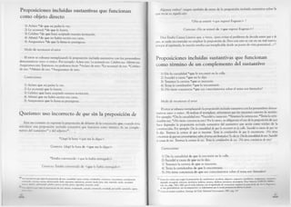 Proposiciones incluidas sustantivas que funcionan
como objeto directo
1) Aclaro *de que mi padre lo vio.
2) Le aconsejó *de que lo leyera.
3) Celebro *de que haya aceptado nuestra invitación.
4) Afirmó *de que no había escrito esa carta.
5) Aseguramos *de que la firma es prestigiosa.
Modo de reconocer el error
El error se subsana reemplazando la proposición incluida sustantiva con los pronombres
demostrativos «eso» o «esto». Por ejemplo: Aclaro esto. Le aconsejó eso. Celebro eso. Afirmó eso.
Aseguramos esto. Entonces, no podemos decir: *Aclaro de esto. *Le aconsejó de eso. *Celebro
de eso. *Afirmó de eso. *Aseguramos de esto.
Correcciones
1) Aclaro que mi padre lo vio.
2) Le aconsejó que lo leyera.
3) Celebro que haya aceptado nuestra invitación.
4) Afirmó que no había escrito esa carta.
5) Aseguramos que la firma es prestigiosa.
Queísmo: uso incorrecto de que sin la preposición de
Este uso consiste en suprimir la preposición de delante de la conjunción que, cuando ésta
introduce una proposición incluida sustantiva que funciona como término de un comple­
mento del sustantivo49o del adjetivo“:
* Llegó la hora <que me lo digas> .
Correcto: Llegó la hora de <que me lo digas> .
*Estaba convencido <que lo había entregado> .
Correcto: Estaba convencido de <que lo había entregado> .
49 Los sustantivos que rigen la preposición de son: casualidad, causa, certeza, certidumbre, conciencia, conocimiento, consideración,
convicción, creencia, cuenta, demostración, duda, esperanza, experiencia, extremo, hecho, hora, idea, impresión, miedo, necesidad,
noticia, opinión, oportunidad, palabra, parecer, prueba, punto, seguridad, sensación, señal.
l.«>» adjetivos que rigen la preposición de son: ansioso, avergonzado, cansado, convencido, extrañado, persuadido, satisfecho, seguro,
eiilrr olio*.
40
Algunos verbos51 exigen también de antes de la proposición incluida sustantiva sobre la
que recae su significado:
*¿No se enteró <que regresó Eugenio> ?
Correcto: ¿No se enteró de <que regresó Eugenio>?
Dice Emilio Camus Lineros que, a veces, «para evitar el problema de decidir entre que y de
que, se suele recomendar no emplear la preposición de. Pero con esto se cae en un mal nuevo,
porque al suprimirla, la oración resulta casi inexplicable desde un punto de vista gramatical...»52.
Proposiciones incluidas sustantivas que funcionan
como término de un complemento del sustantivo
1) Dio la casualidad *que lo encontré en la calle.
2) Sucedió a causa *que no lo dijo.
3) Tenemos la certeza *que es inocente.
4) Tenía la certidumbre *que lo encontraría.
5) ¿No tiene conciencia *que sus conocimientos sobre el tema son limitados?
Modo de reconocer el error
El error se subsana reemplazando la proposición incluida sustantiva con los pronombres demos­
trativos «eso» o «esto». Al realizar el reemplazo, advertimos que las oraciones carecen de sentido.
Por ejemplo: *Dio la casualidad eso. *Sucedió a causa eso. ’•‘Tenemos la certeza eso. Tenía la certi­
dumbre eso. *¿No tiene conciencia esto? Fbr lo tanto, es obligatorio el uso de la preposición de que
hace depender la proposición incluida sustantiva del sustantivo que actúa como núcleo de la
construcción. Por ejemplo: Dio la casualidad de que lo encontré en la calle. Sucedió a causa de que no
lo dijo. Tenemos la certeza de que es inocente. Tenía la certidumbre de que lo encontraría. ¿No tiene
conciencia de que sus conocimientos sobre el tema son limitados' Es decir: Dio la casualidad de eso. Sucedió
a causa de eso. Tenemos la certeza de eso. Tenía la certidumbre de eso. ¿No tiene conciencia de esto?
Correcciones
1) Dio la casualidad de que lo encontré en la calle.
2) Sucedió a causa de que no lo dijo.
3) Tenemos la certeza de que es inocente.
4) Tenía la certidumbre de que lo encontraría.
5) ¿No tiene conciencia de que sus conocimientos sobre el tema son limitados?
1 Entre los verbos que exigen la preposición de, nombramos: acordarse, alegrarse, asegurarse, asombrarse, avergonzarse, cerciorarse,
depender, encargarse, enterarse, extrañarse, hablarse, jactarse, olvidarse, percatarse, preocuparse. Dice Valentín GARCÍA YEBRA
(op. cit., págs. 148 y 160) que el verbo informar con el significado de ‘comunicar' requiere la preposición de. En l.i Arifentlhu,
se usa, generalmente, sin esa preposición: Le informamos que la tienda permanecerá abierta el sábado.
^ Curso de sintaxis castellana, Santiago de Chile, Editorial Universitaria, 1987, pág. 147.
41
 
